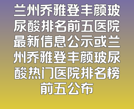 兰州乔雅登丰颜玻尿酸排名前五医院最新信息公示或兰州乔雅登丰颜玻尿酸热门医院排名榜前五公布