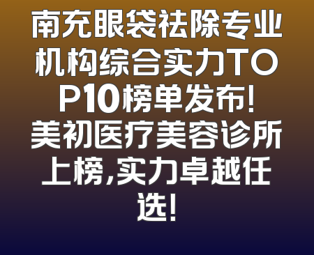 南充眼袋祛除专业机构综合实力TOP10榜单发布！美初医疗美容诊所上榜，实力卓越任选！