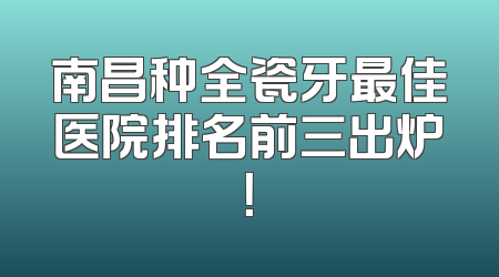 南昌种全瓷牙最佳医院排名前三出炉！