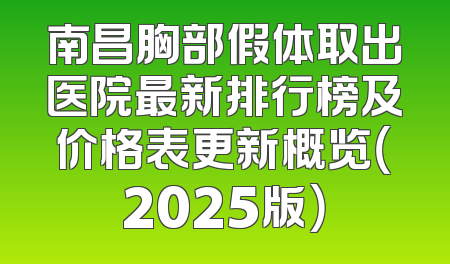 南昌胸部假体取出医院最新排行榜及价格表更新概览（2025版）