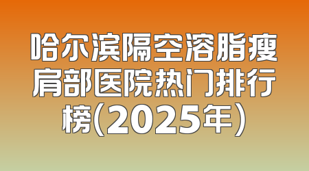 哈尔滨隔空溶脂瘦肩部医院热门排行榜（2025年）