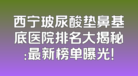 西宁玻尿酸垫鼻基底医院排名大揭秘：最新榜单曝光！