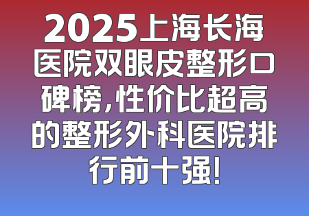 2025上海长海医院双眼皮整形口碑榜，性价比超高的整形外科医院排行前十强！