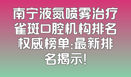南宁液氮喷雾治疗雀斑口腔机构排名权威榜单：最新排名揭示！