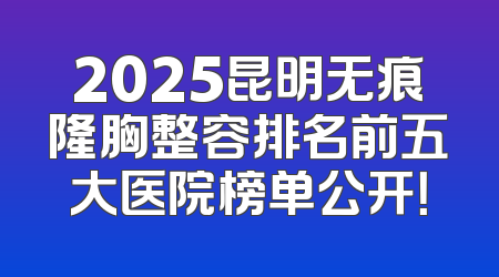 2025昆明无痕隆胸整容排名前五大医院榜单公开！