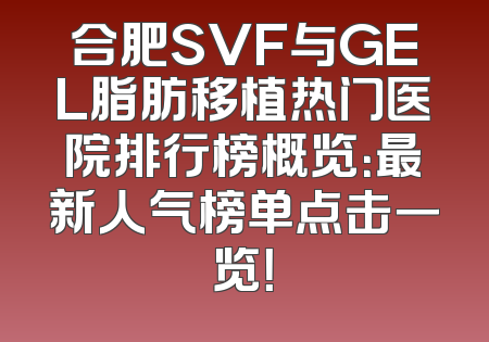 合肥SVF与GEL脂肪移植热门医院排行榜概览：最新人气榜单点击一览！