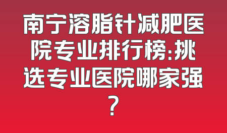 南宁溶脂针减肥医院专业排行榜：挑选专业医院哪家强？