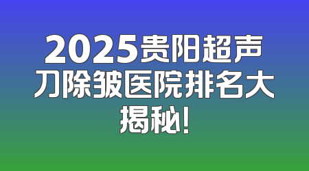 2025贵阳超声刀除皱医院排名大揭秘！