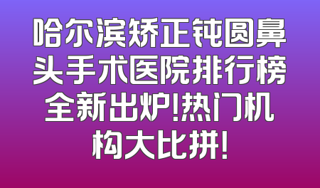 哈尔滨矫正钝圆鼻头手术医院排行榜全新出炉！热门机构大比拼！