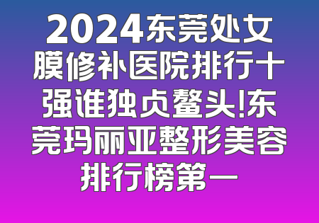 2024东莞处女膜修补医院排行十强谁独占鳌头！东莞玛丽亚整形美容排行榜第一
