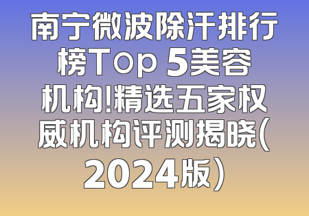南宁微波除汗排行榜Top 5美容机构！精选五家权威机构评测揭晓（2024版）
