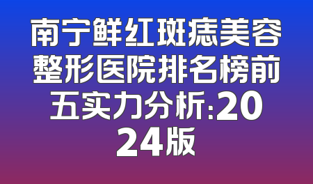 南宁鲜红斑痣美容整形医院排名榜前五实力分析：2024版