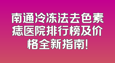 南通冷冻法去色素痣医院排行榜及价格全新指南！