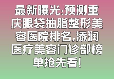 最新曝光：预测重庆眼袋抽脂整形美容医院排名，添润医疗美容门诊部榜单抢先看！