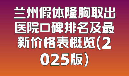 兰州假体隆胸取出医院口碑排名及最新价格表概览（2025版）