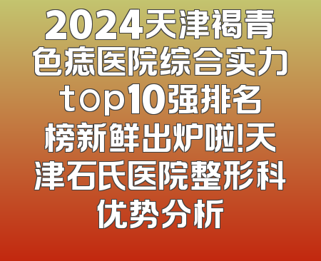2024天津褐青色痣医院综合实力top10强排名榜新鲜出炉啦！天津石氏医院整形科优势分析
