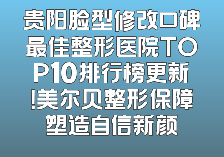 贵阳脸型修改口碑最佳整形医院TOP10排行榜更新！美尔贝整形保障塑造自信新颜
