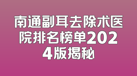 南通副耳去除术医院排名榜单2024版揭秘