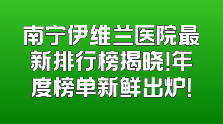 南宁伊维兰医院最新排行榜揭晓！年度榜单新鲜出炉！