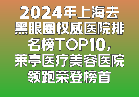 2024年上海去黑眼圈权威医院排名榜TOP10，莱亭医疗美容医院领跑荣登榜首