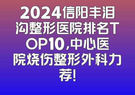 2024信阳丰泪沟整形医院排名TOP10，中心医院烧伤整形外科力荐！