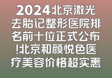2024北京激光去胎记整形医院排名前十位正式公布！北京和颜悦色医疗美容价格超实惠