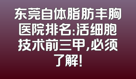 东莞自体脂肪丰胸医院排名：活细胞技术前三甲，必须了解！