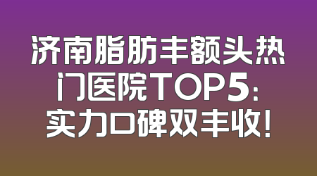 济南脂肪丰额头热门医院TOP5：实力口碑双丰收！