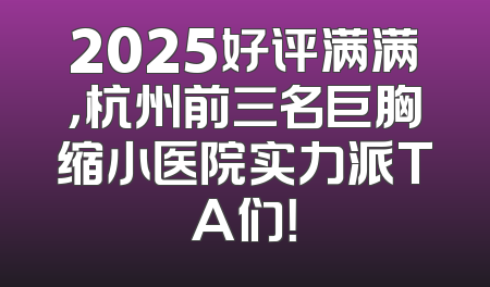 2025好评满满，杭州前三名巨胸缩小医院实力派TA们！