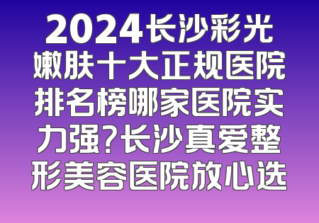 2024长沙彩光嫩肤十大正规医院排名榜哪家医院实力强？长沙真爱整形美容医院放心选