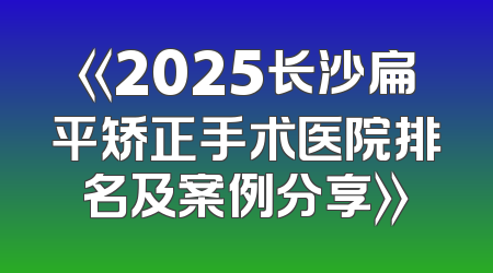 《2025长沙扁平矫正手术医院排名及案例分享》