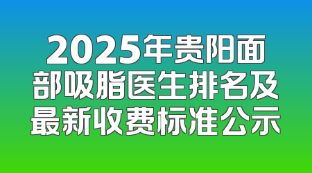 2025年贵阳面部吸脂医生排名及最新收费标准公示