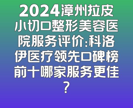 2024漳州拉皮小切口整形美容医院服务评价：科洛伊医疗领先口碑榜前十哪家服务更佳？
