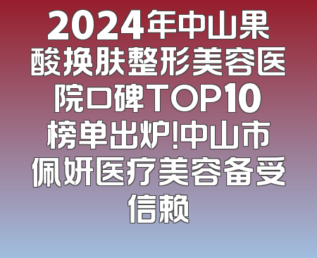 2024年中山果酸换肤整形美容医院口碑TOP10榜单出炉！中山市佩妍医疗美容备受信赖