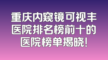 重庆内窥镜可视丰医院排名榜前十的医院榜单揭晓！