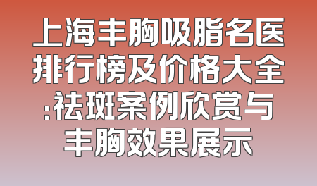 上海丰胸吸脂名医排行榜及价格大全：祛斑案例欣赏与丰胸效果展示