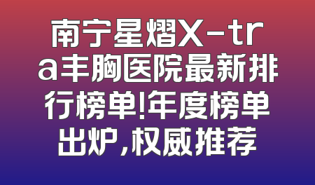 南宁星熠X-tra丰胸医院最新排行榜单！年度榜单出炉，权威推荐