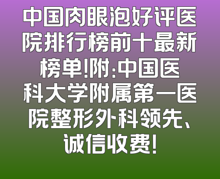中国肉眼泡好评医院排行榜前十最新榜单！附：中国医科大学附属第一医院整形外科领先、诚信收费！