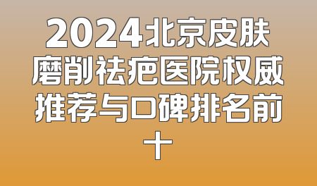 2024北京皮肤磨削祛疤医院权威推荐与口碑排名前十