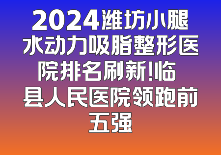 2024潍坊小腿水动力吸脂整形医院排名刷新！临胊县人民医院领跑前五强