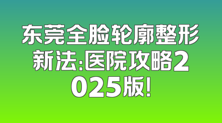 东莞全脸轮廓整形新法：医院攻略2025版！