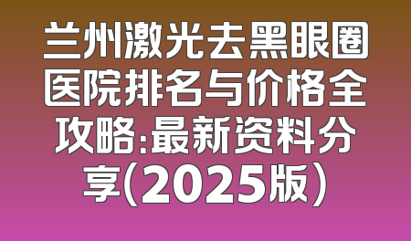 兰州激光去黑眼圈医院排名与价格全攻略：最新资料分享（2025版）