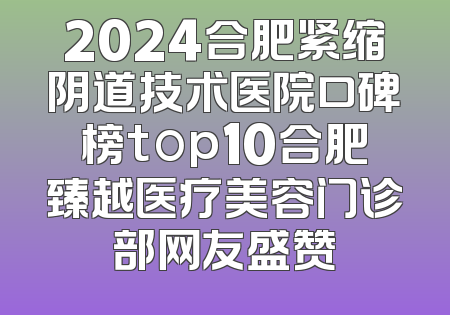 2024合肥紧缩阴道技术医院口碑榜top10合肥臻越医疗美容门诊部网友盛赞