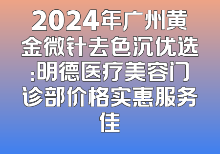 2024年广州黄金微针去色沉优选：明德医疗美容门诊部价格实惠服务佳