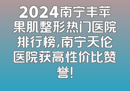 2024南宁丰苹果肌整形热门医院排行榜，南宁天伦医院获高性价比赞誉！