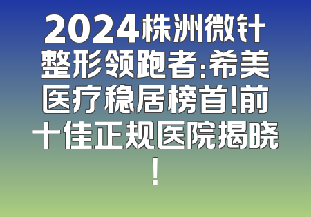 2024株洲微针整形领跑者：希美医疗稳居榜首！前十佳正规医院揭晓！