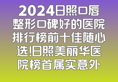 2024日照口唇整形口碑好的医院排行榜前十佳随心选！日照美丽华医院榜首属实意外