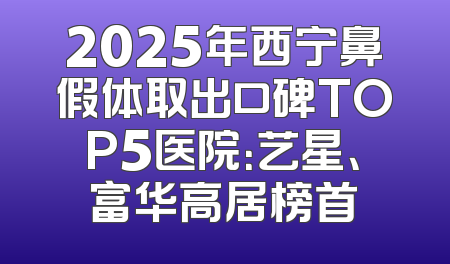 2025年西宁鼻假体取出口碑TOP5医院：艺星、富华高居榜首