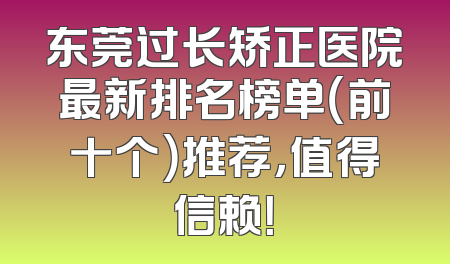 东莞过长矫正医院最新排名榜单（前十个）推荐，值得信赖！