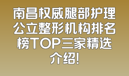 南昌权威腿部护理公立整形机构排名榜TOP三家精选介绍！